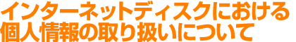 インターネットディスクにおける個人情報の取り扱いについて